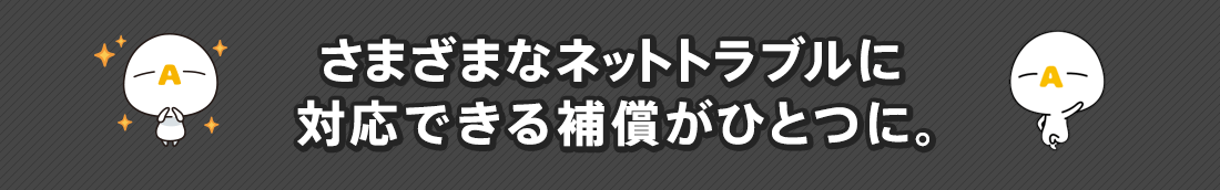 さまざまなネットトラブルに対応できる補償がひとつに。