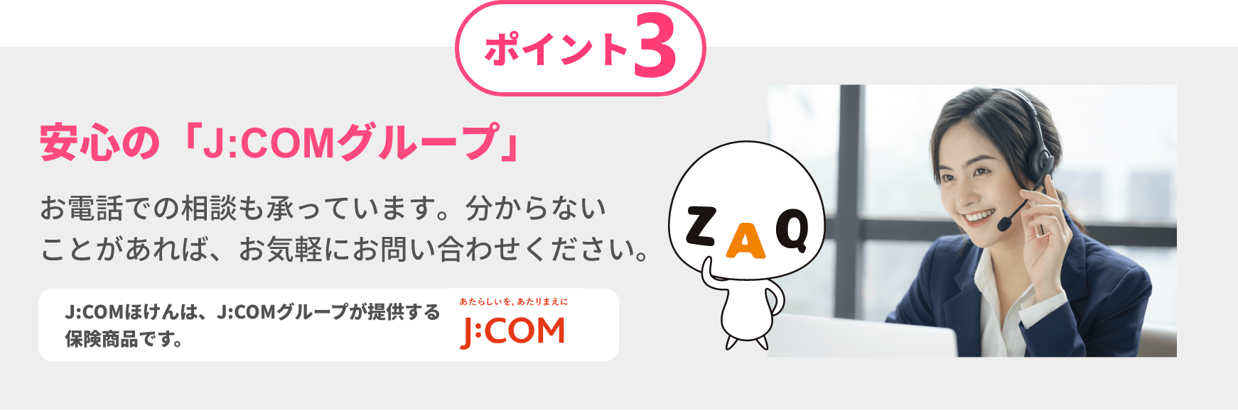 ポイント3 安心の「J:COMグループ」お電話での相談も承っています。分からないことがあれば、お気軽にお問い合わせください。 J:COMほけんは、J:COMグループが提供する保険商品です。